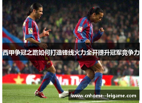 西甲争冠之路如何打造锋线火力全开提升冠军竞争力 西甲争冠之路如何打造锋线火力全开提升冠军竞争力