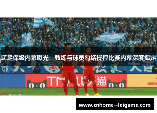 辽足保级内幕曝光:教练与球员勾结操控比赛内幕深度揭露 辽足保级内幕曝光:教练与球员勾结操控比赛内幕深度揭露