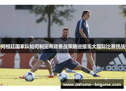 阿根廷国家队如何制定高效备战策略迎接重大国际比赛挑战 阿根廷国家队如何制定高效备战策略迎接重大国际比赛挑战