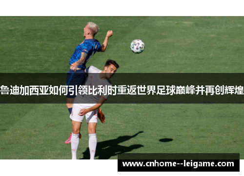 鲁迪加西亚如何引领比利时重返世界足球巅峰并再创辉煌 鲁迪加西亚如何引领比利时重返世界足球巅峰并再创辉煌