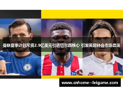 曼联夏季计划斥资2.9亿美元引进切尔西核心 引发英超转会市场震荡 曼联夏季计划斥资2.9亿美元引进切尔西核心 引发英超转会市场震荡