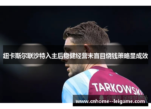 纽卡斯尔联沙特入主后稳健经营未盲目烧钱策略显成效