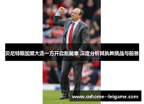 贝尼特斯加盟大连一方开启新篇章 深度分析其执教挑战与前景 贝尼特斯加盟大连一方开启新篇章 深度分析其执教挑战与前景
