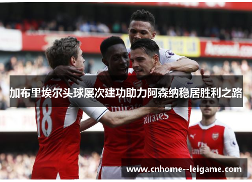 加布里埃尔头球屡次建功助力阿森纳稳居胜利之路 加布里埃尔头球屡次建功助力阿森纳稳居胜利之路