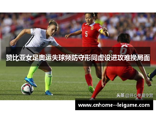 赞比亚女足奥运失球频防守形同虚设进攻难挽局面